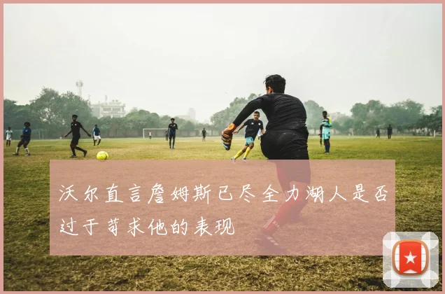 沃尔直言詹姆斯已尽全力湖人是否过于苛求他的表现