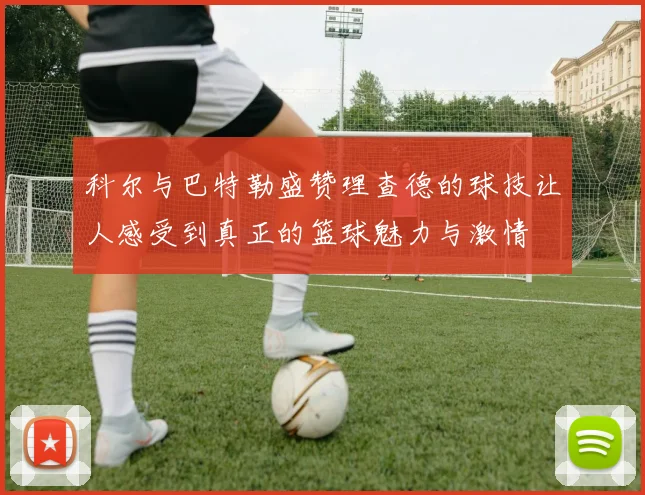 科尔与巴特勒盛赞理查德的球技让人感受到真正的篮球魅力与激情
