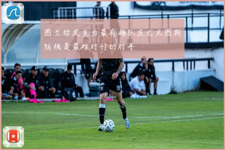 图兰称皮克为最有趣队友尤文图斯防线是最难对付的对手