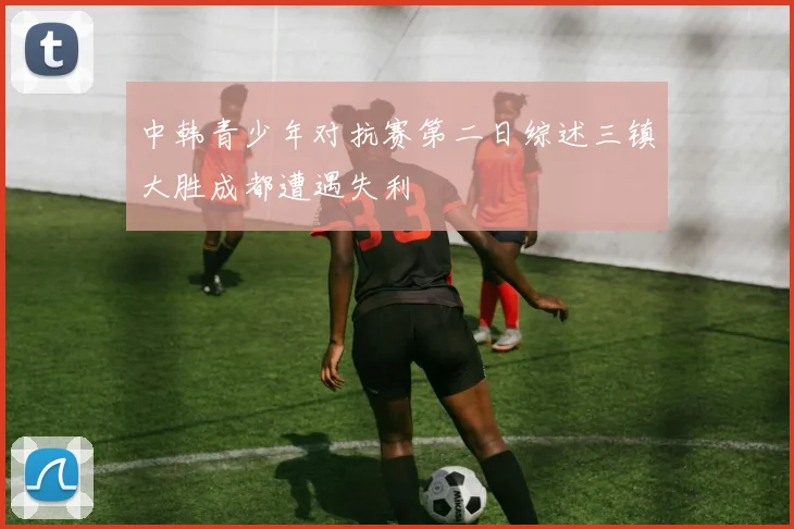 中韩青少年对抗赛第二日综述三镇大胜成都遭遇失利