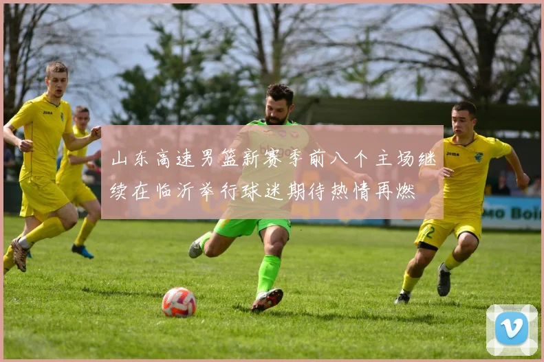 山东高速男篮新赛季前八个主场继续在临沂举行球迷期待热情再燃