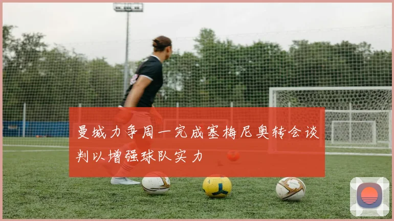 曼城力争周一完成塞梅尼奥转会谈判以增强球队实力