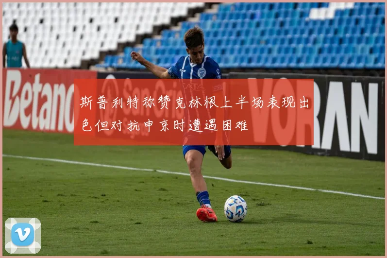 斯普利特称赞克林根上半场表现出色但对抗申京时遭遇困难