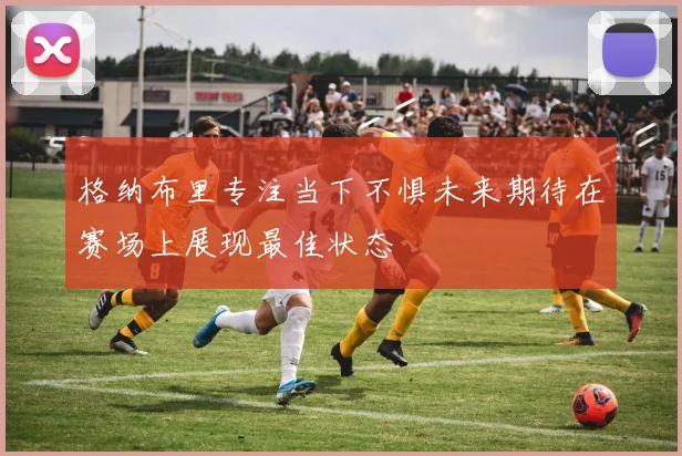 格纳布里专注当下不惧未来期待在赛场上展现最佳状态