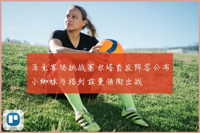 马竞客场挑战塞尔塔首发阵容公布小蜘蛛与格列兹曼领衔出战