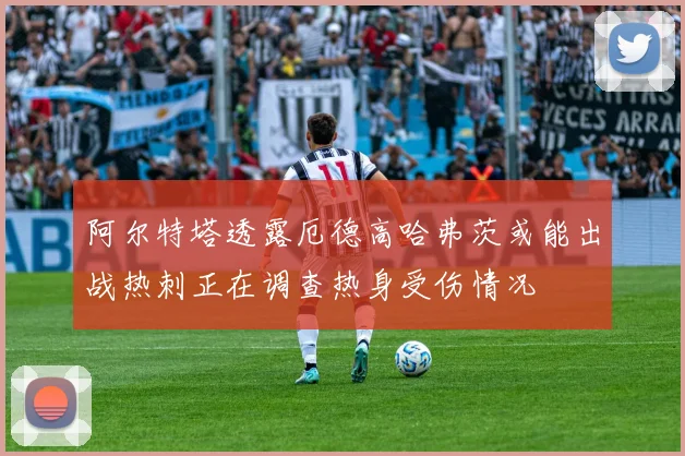 阿尔特塔透露厄德高哈弗茨或能出战热刺正在调查热身受伤情况