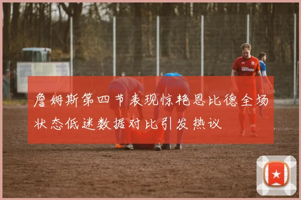 詹姆斯第四节表现惊艳恩比德全场状态低迷数据对比引发热议