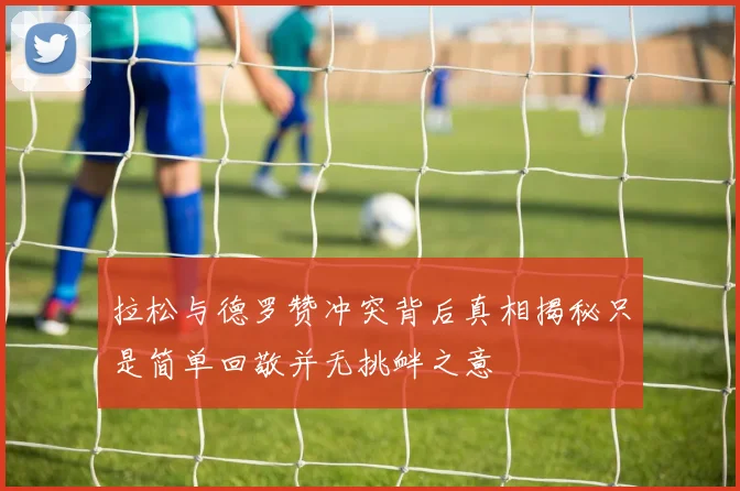 拉松与德罗赞冲突背后真相揭秘只是简单回敬并无挑衅之意