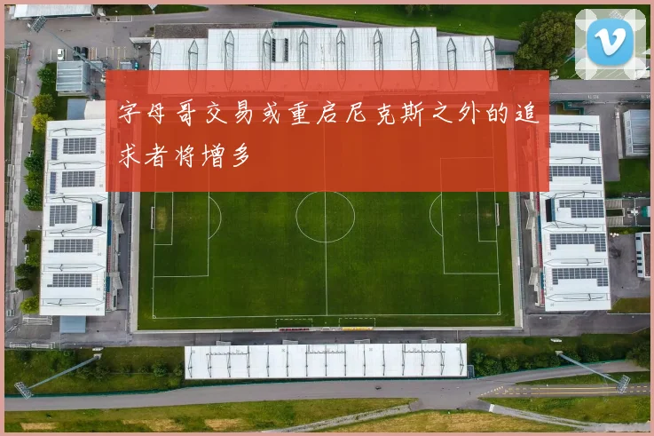 字母哥交易或重启尼克斯之外的追求者将增多