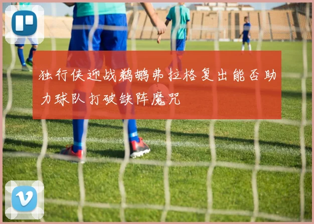 独行侠迎战鹈鹕弗拉格复出能否助力球队打破缺阵魔咒
