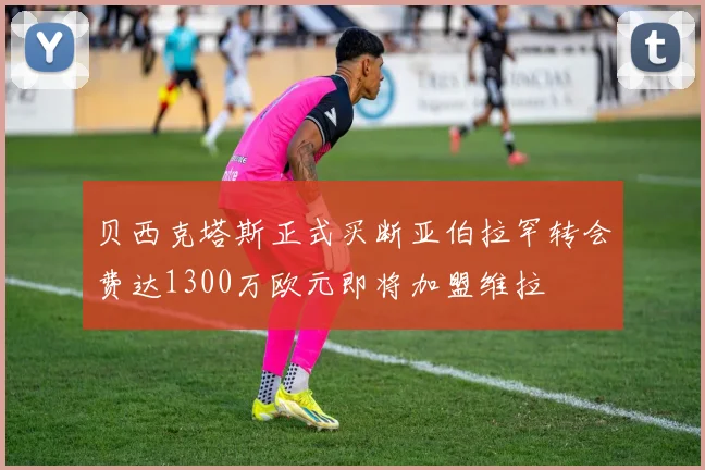 贝西克塔斯正式买断亚伯拉罕转会费达1300万欧元即将加盟维拉