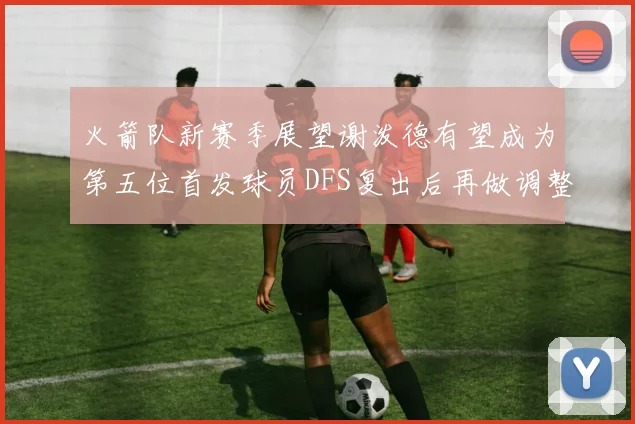 火箭队新赛季展望谢泼德有望成为第五位首发球员DFS复出后再做调整
