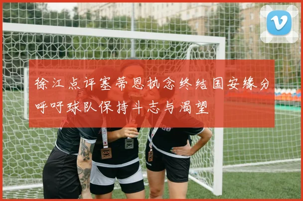 徐江点评塞蒂恩执念终结国安缘分呼吁球队保持斗志与渴望