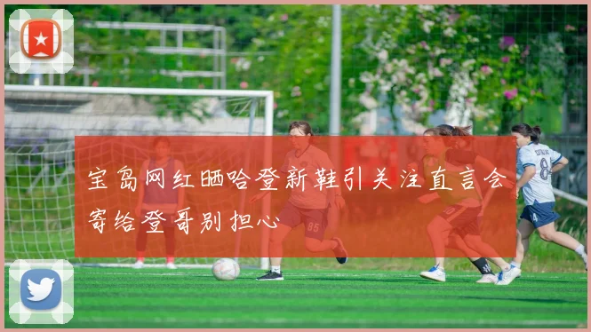 宝岛网红晒哈登新鞋引关注直言会寄给登哥别担心