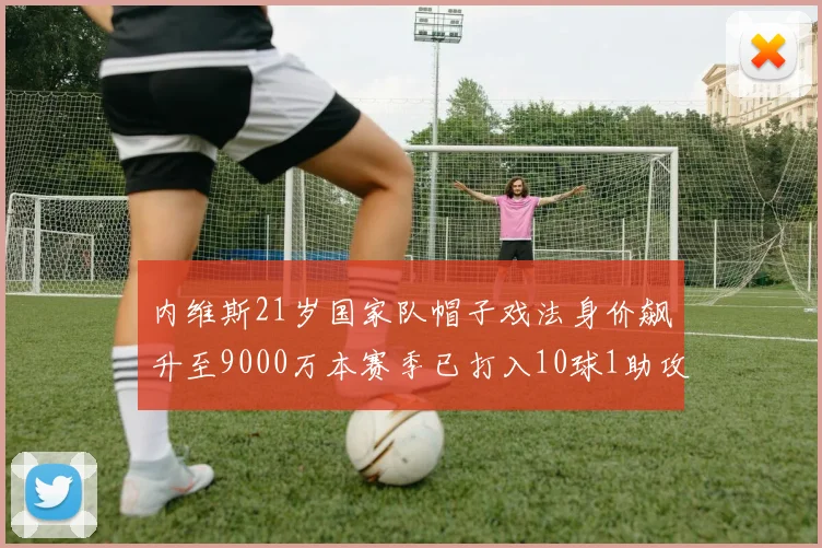 内维斯21岁国家队帽子戏法身价飙升至9000万本赛季已打入10球1助攻
