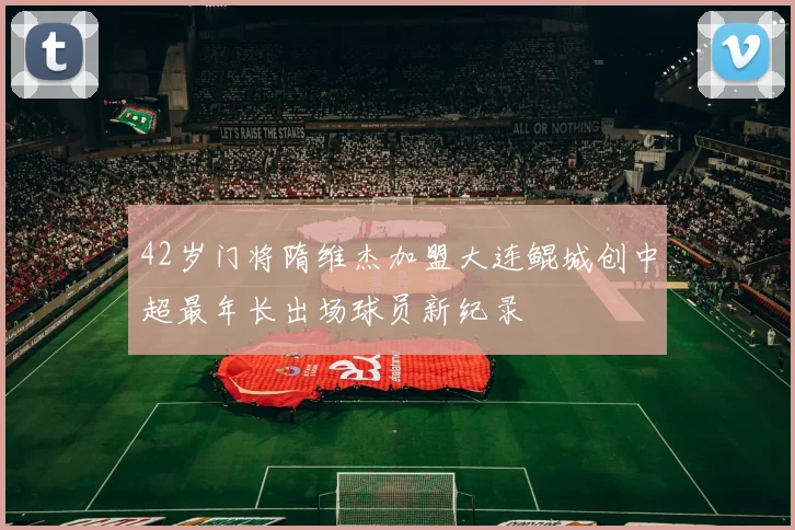 42岁门将隋维杰加盟大连鲲城创中超最年长出场球员新纪录