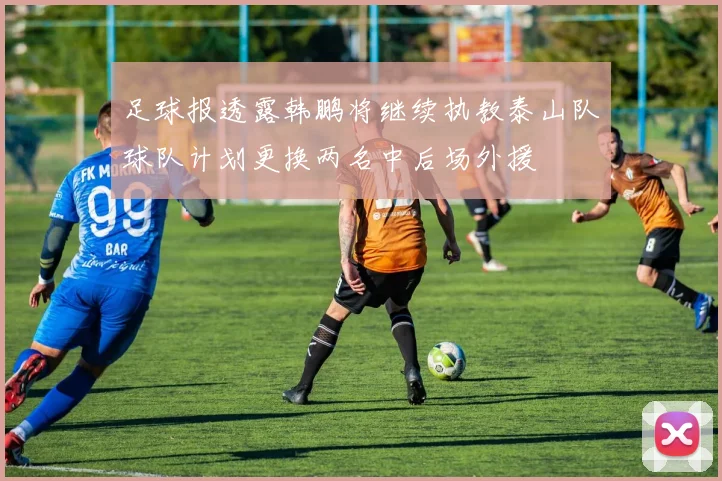 足球报透露韩鹏将继续执教泰山队球队计划更换两名中后场外援