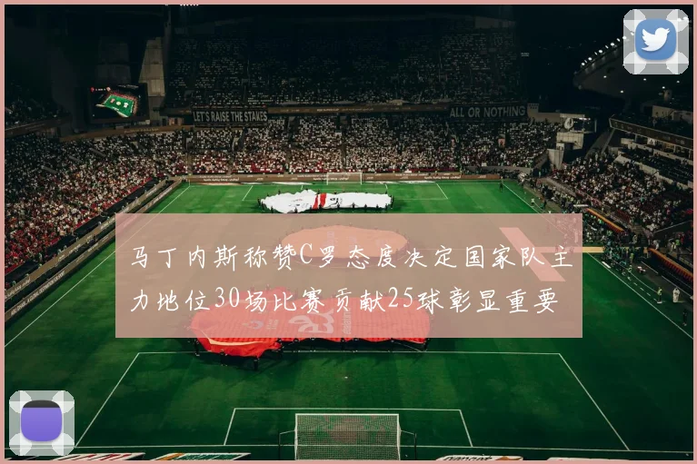 马丁内斯称赞C罗态度决定国家队主力地位30场比赛贡献25球彰显重要性