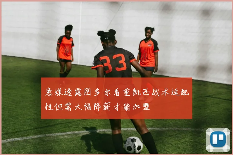 意媒透露图多尔看重凯西战术适配性但需大幅降薪才能加盟