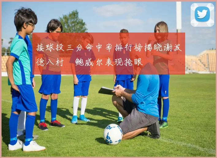 接球投三分命中率排行榜揭晓谢泼德八村塁鲍威尔表现抢眼