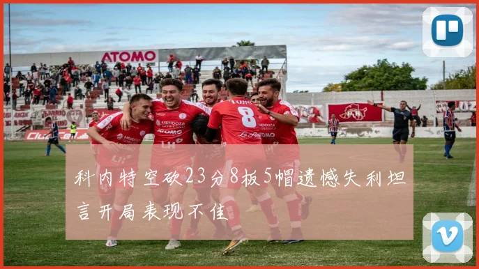 科内特空砍23分8板5帽遗憾失利坦言开局表现不佳