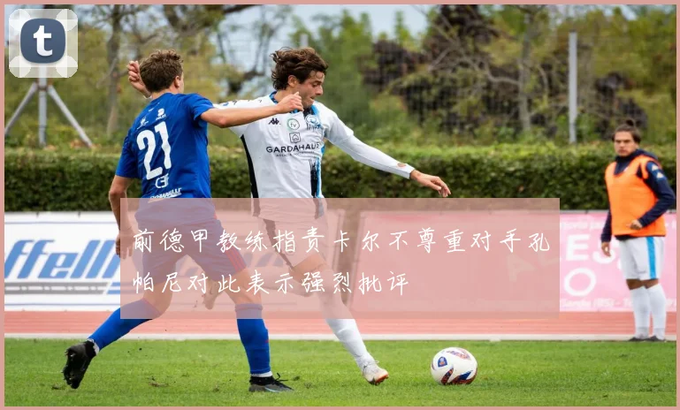 前德甲教练指责卡尔不尊重对手孔帕尼对此表示强烈批评