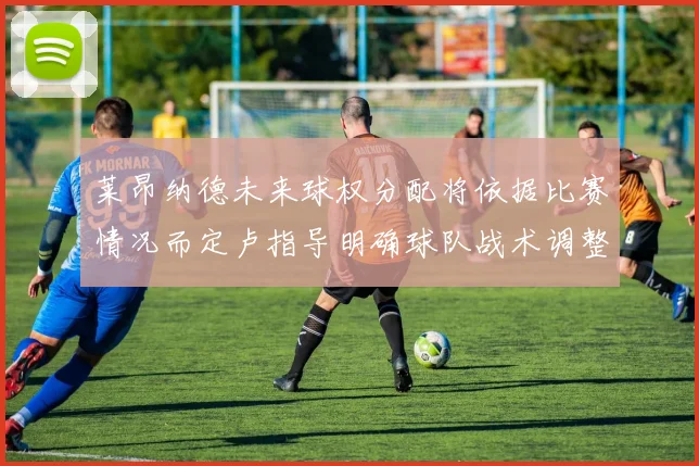 莱昂纳德未来球权分配将依据比赛情况而定卢指导明确球队战术调整方向