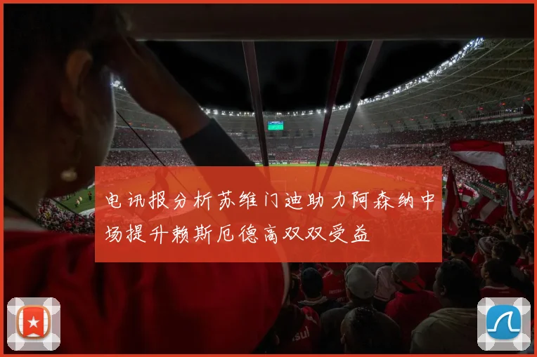 电讯报分析苏维门迪助力阿森纳中场提升赖斯厄德高双双受益