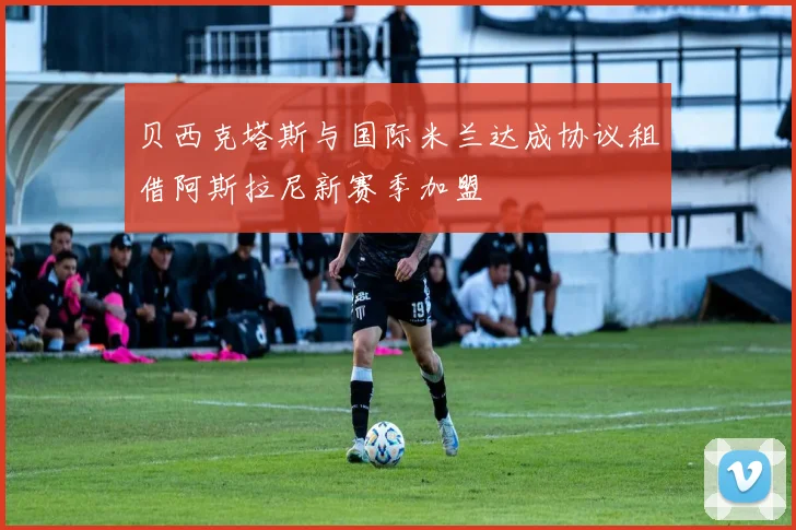 贝西克塔斯与国际米兰达成协议租借阿斯拉尼新赛季加盟
