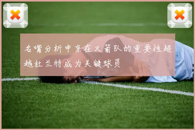 名嘴分析申京在火箭队的重要性超越杜兰特成为关键球员