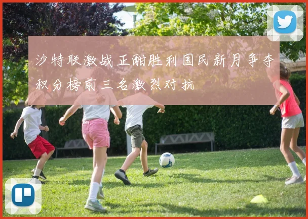 沙特联激战正酣胜利国民新月争夺积分榜前三名激烈对抗