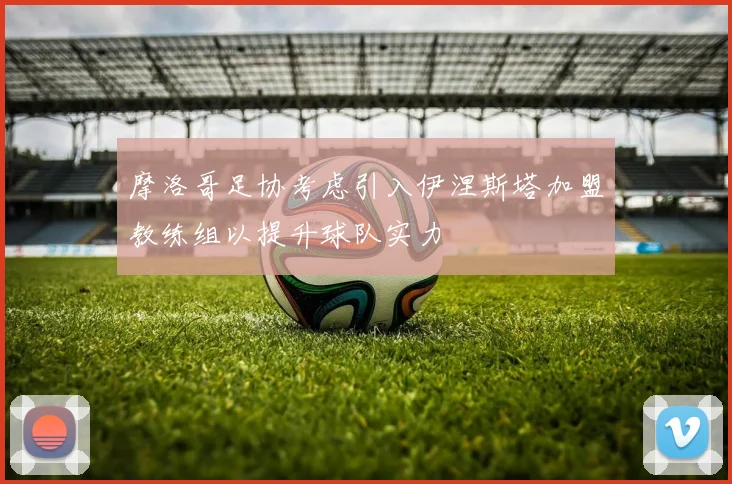 摩洛哥足协考虑引入伊涅斯塔加盟教练组以提升球队实力