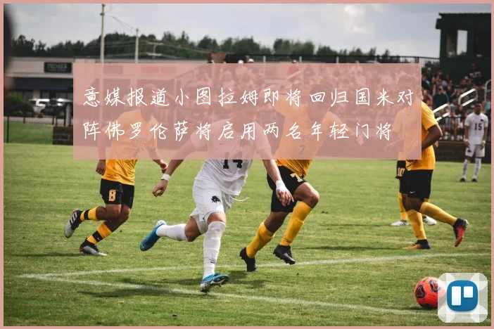 意媒报道小图拉姆即将回归国米对阵佛罗伦萨将启用两名年轻门将